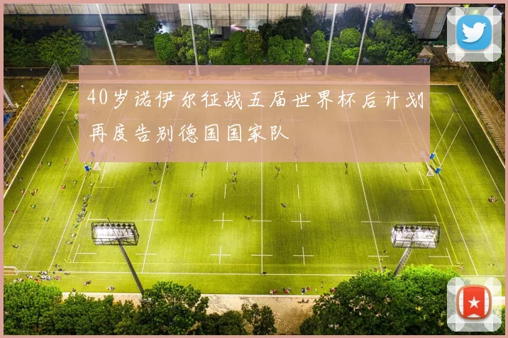 40岁诺伊尔征战五届世界杯后计划再度告别德国国家队