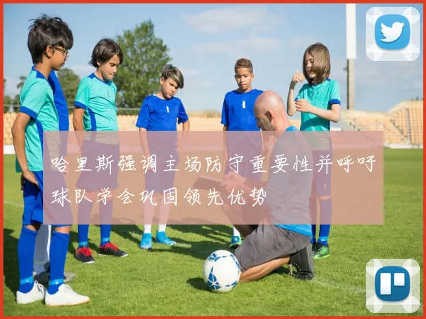 哈里斯强调主场防守重要性并呼吁球队学会巩固领先优势