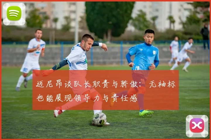 迈尼昂谈队长职责与骄傲：无袖标也能展现领导力与责任感