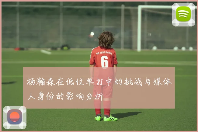 杨瀚森在低位单打中的挑战与媒体人身份的影响分析