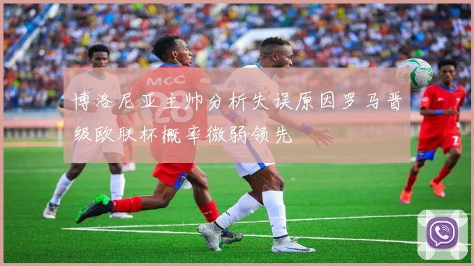 博洛尼亚主帅分析失误原因罗马晋级欧联杯概率微弱领先
