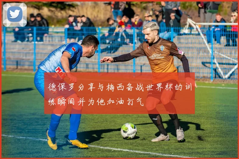 德保罗分享与梅西备战世界杯的训练瞬间并为他加油打气