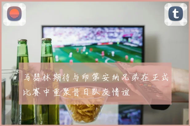 马瑟林期待与印第安纳兄弟在正式比赛中重聚昔日队友情谊