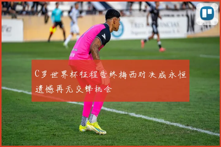 C罗世界杯征程告终梅西对决成永恒遗憾再无交锋机会