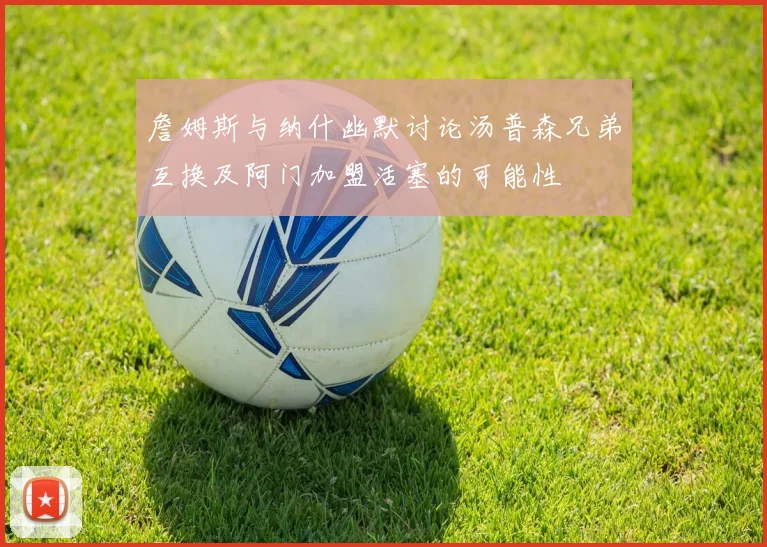 詹姆斯与纳什幽默讨论汤普森兄弟互换及阿门加盟活塞的可能性