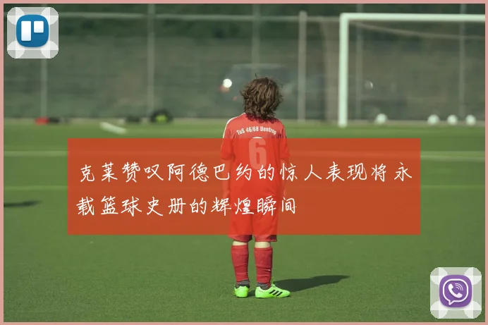 克莱赞叹阿德巴约的惊人表现将永载篮球史册的辉煌瞬间