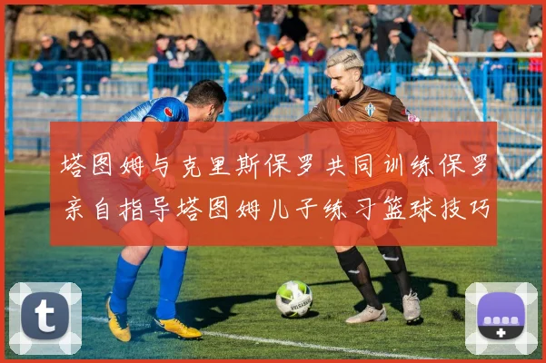 塔图姆与克里斯保罗共同训练保罗亲自指导塔图姆儿子练习篮球技巧