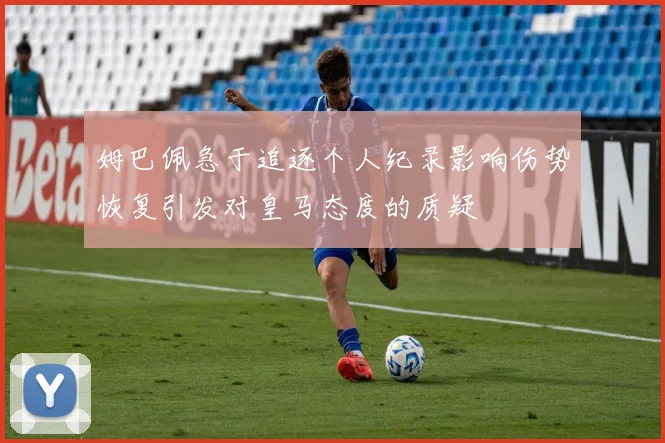 姆巴佩急于追逐个人纪录影响伤势恢复引发对皇马态度的质疑
