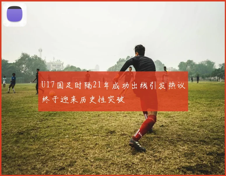 U17国足时隔21年成功出线引发热议终于迎来历史性突破