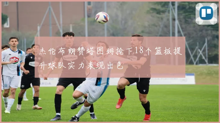 杰伦布朗赞塔图姆抢下18个篮板提升球队实力表现出色