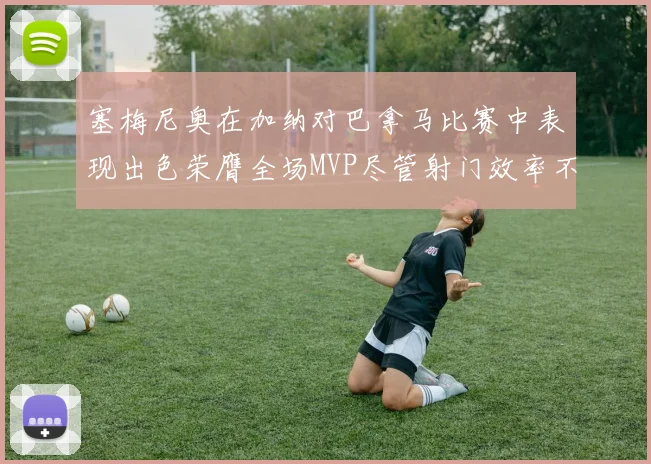 塞梅尼奥在加纳对巴拿马比赛中表现出色荣膺全场MVP尽管射门效率不佳