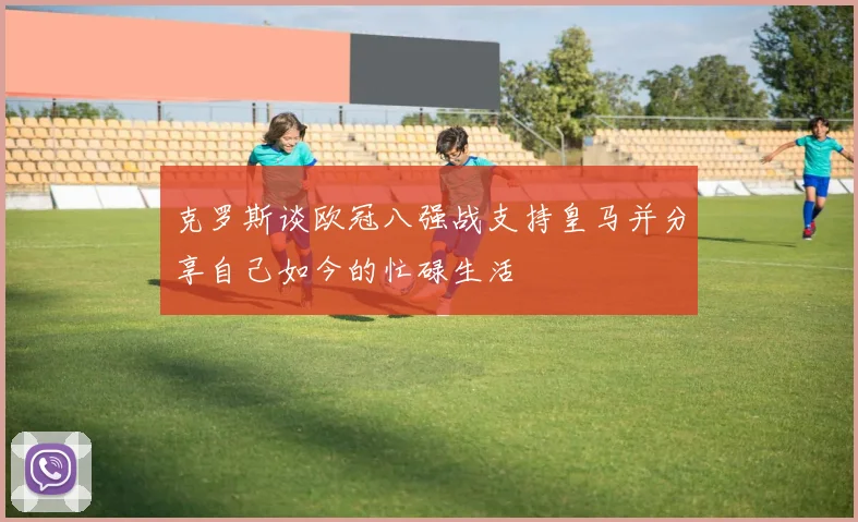 克罗斯谈欧冠八强战支持皇马并分享自己如今的忙碌生活