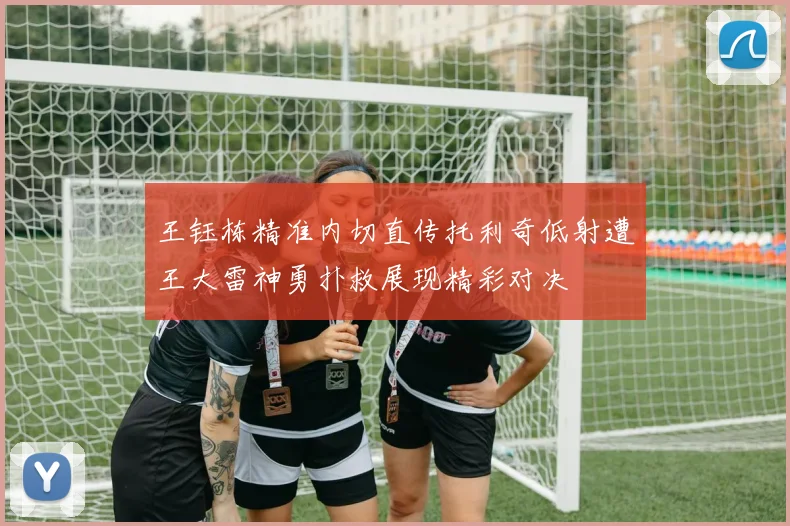 王钰栋精准内切直传托利奇低射遭王大雷神勇扑救展现精彩对决