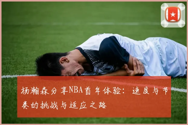杨瀚森分享NBA首年体验：速度与节奏的挑战与适应之路