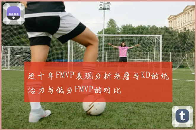近十年FMVP表现分析老詹与KD的统治力与低分FMVP的对比