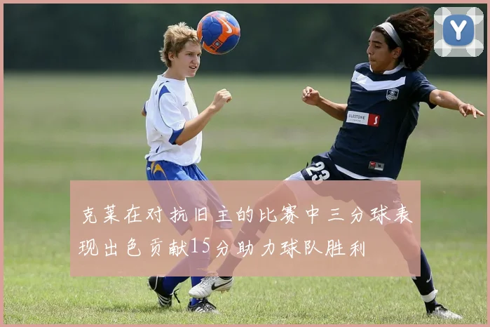 克莱在对抗旧主的比赛中三分球表现出色贡献15分助力球队胜利