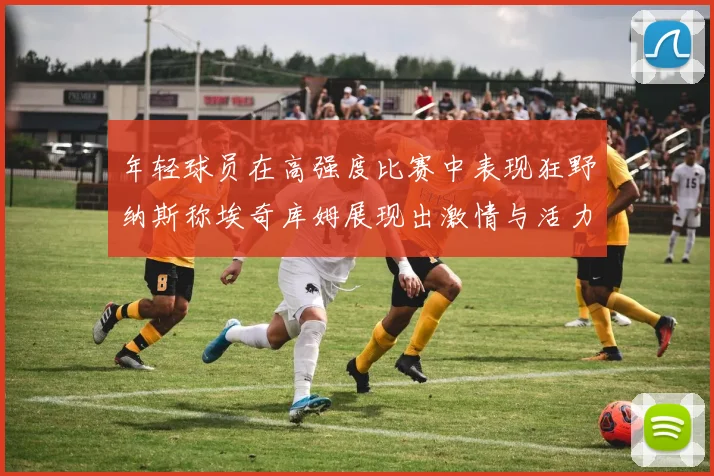 年轻球员在高强度比赛中表现狂野纳斯称埃奇库姆展现出激情与活力
