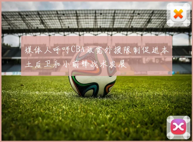 媒体人呼吁CBA放宽外援限制促进本土后卫和小前锋战术发展