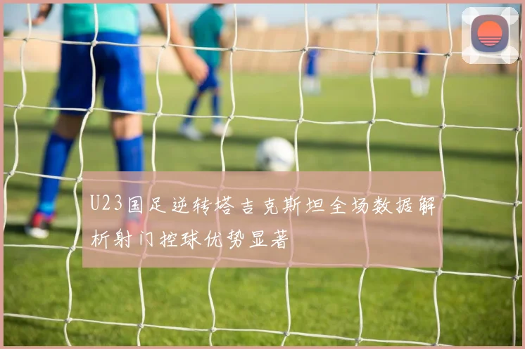 U23国足逆转塔吉克斯坦全场数据解析射门控球优势显著