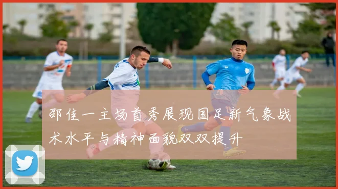 邵佳一主场首秀展现国足新气象战术水平与精神面貌双双提升